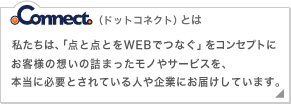 .connectとは　私たちは、「点と点をWEBでつなぐ」をコンセプトにお客様の想いの詰まったモノやサービスを、本当に必要とされている人や企業にお届けしています。